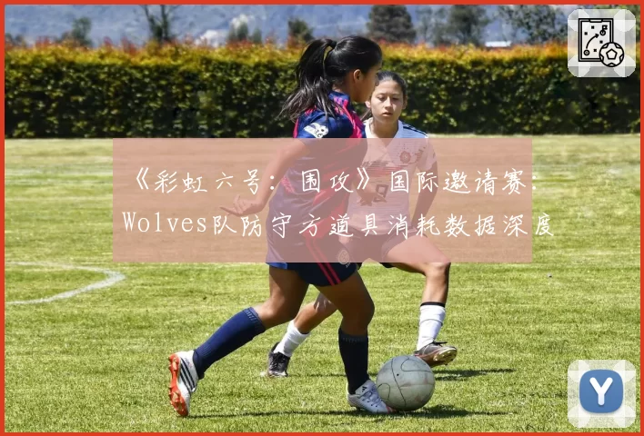 《彩虹六号：围攻》国际邀请赛：Wolves队防守方道具消耗数据深度解析