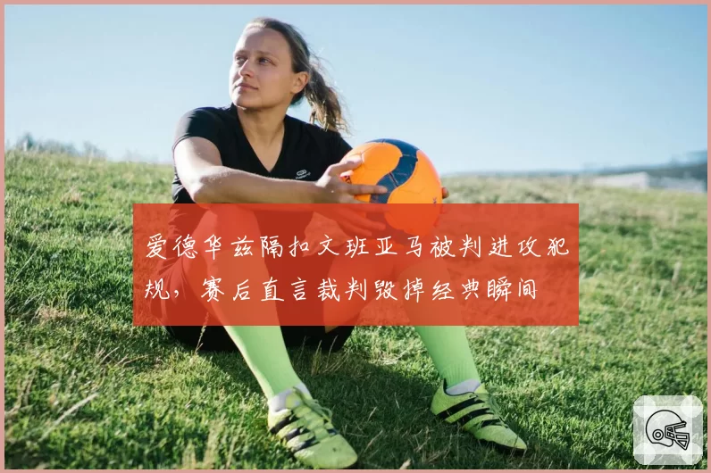 爱德华兹隔扣文班亚马被判进攻犯规，赛后直言裁判毁掉经典瞬间