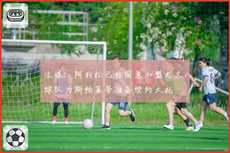 法媒：阿利松已经同意加盟尤文，球队为斯帕莱蒂准备续约大礼