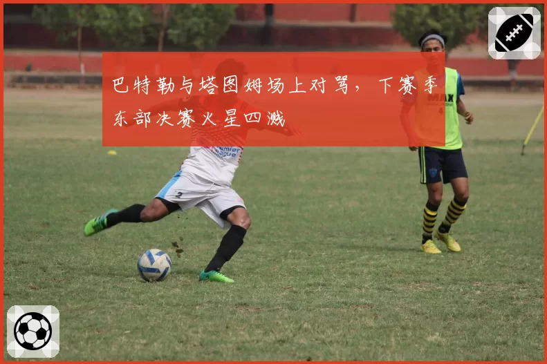 巴特勒与塔图姆场上对骂，下赛季东部决赛火星四溅