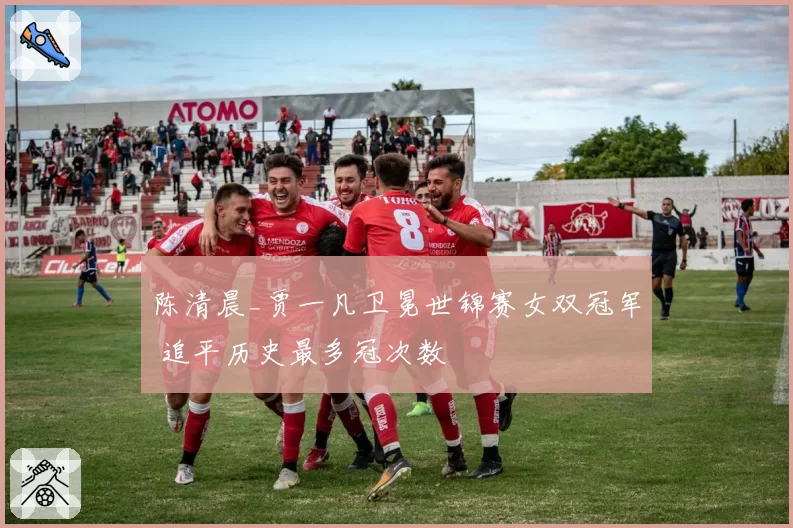 陈清晨_贾一凡卫冕世锦赛女双冠军 追平历史最多冠次数