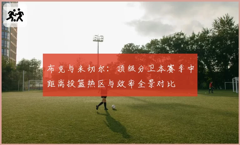 布克与米切尔:顶级分卫本赛季中距离投篮热区与效率全景对比