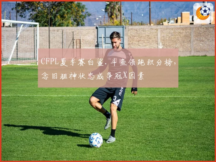 CFPL夏季赛白鲨.斗鱼领跑积分榜,念旧狙神状态成争冠X因素