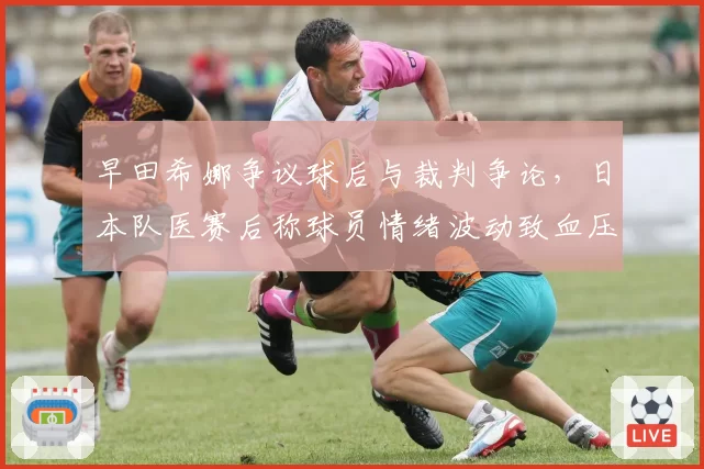 早田希娜争议球后与裁判争论,日本队医赛后称球员情绪波动致血压升高
