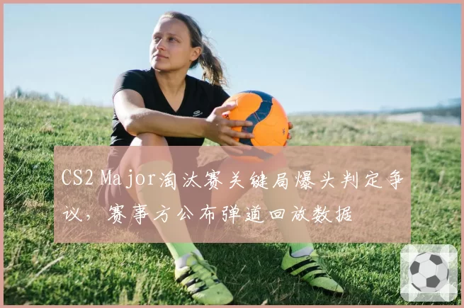CS2 Major淘汰赛关键局爆头判定争议,赛事方公布弹道回放数据