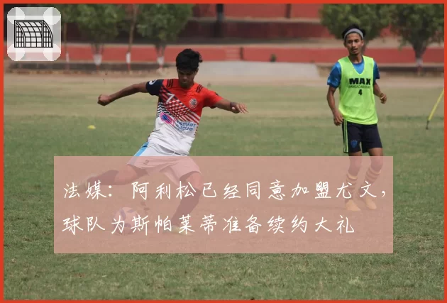 法媒：阿利松已经同意加盟尤文，球队为斯帕莱蒂准备续约大礼