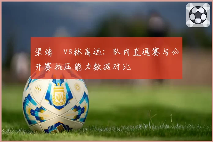 梁靖崑vs林高远：队内直通赛与公开赛抗压能力数据对比