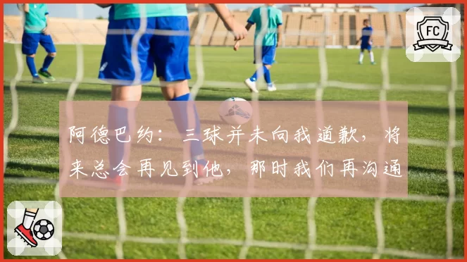 阿德巴约：三球并未向我道歉，将来总会再见到他，那时我们再沟通