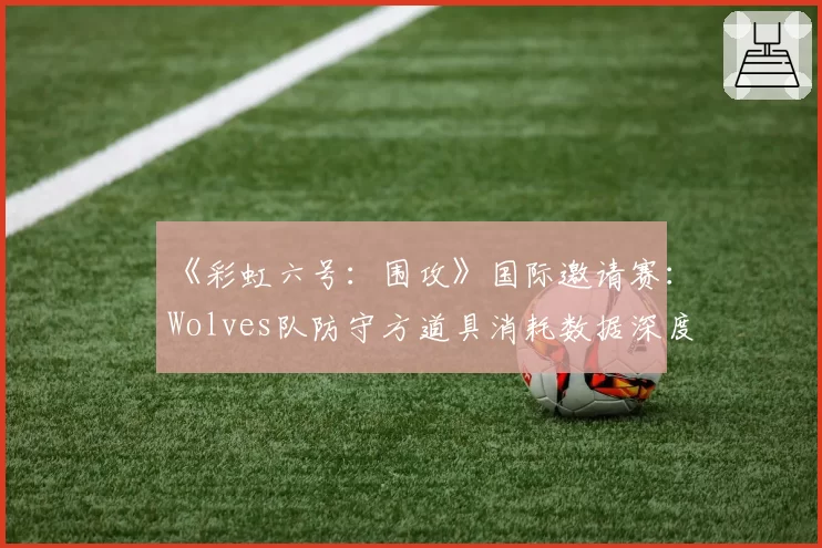 《彩虹六号：围攻》国际邀请赛：Wolves队防守方道具消耗数据深度解析