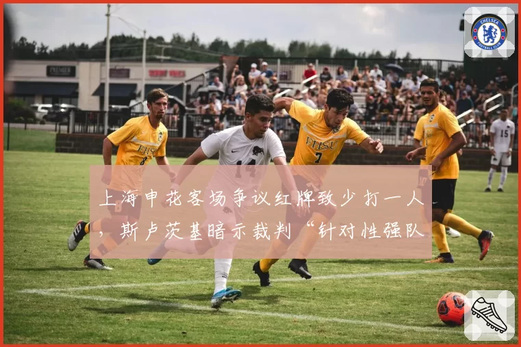 上海申花客场争议红牌致少打一人,斯卢茨基暗示裁判“针对性强队”