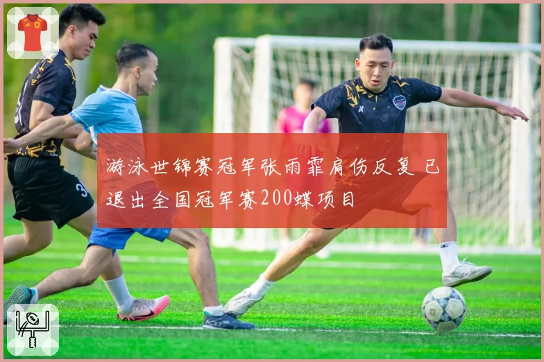 游泳世锦赛冠军张雨霏肩伤反复 已退出全国冠军赛200蝶项目