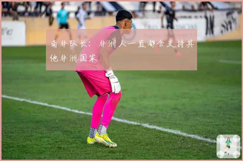 南非队长:非洲人一直都会支持其他非洲国家