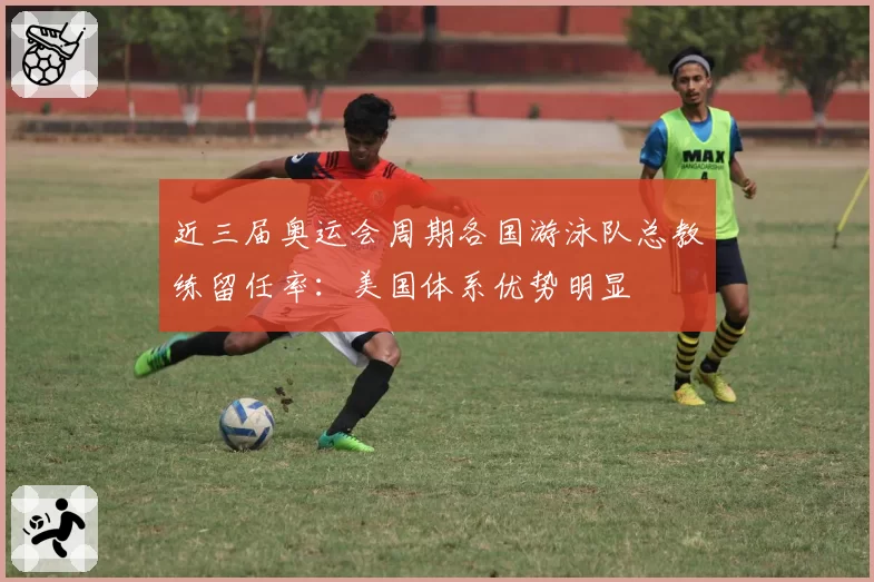 近三届奥运会周期各国游泳队总教练留任率：美国体系优势明显