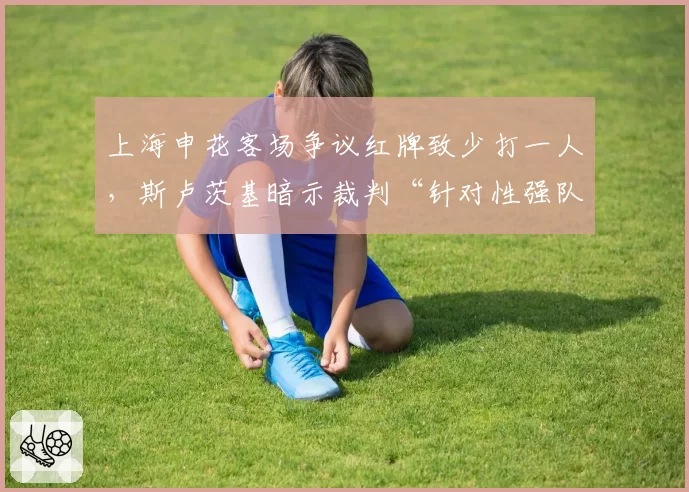 上海申花客场争议红牌致少打一人,斯卢茨基暗示裁判“针对性强队”