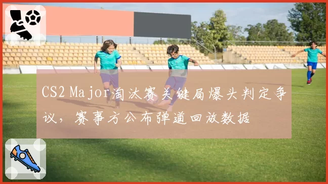 CS2 Major淘汰赛关键局爆头判定争议,赛事方公布弹道回放数据