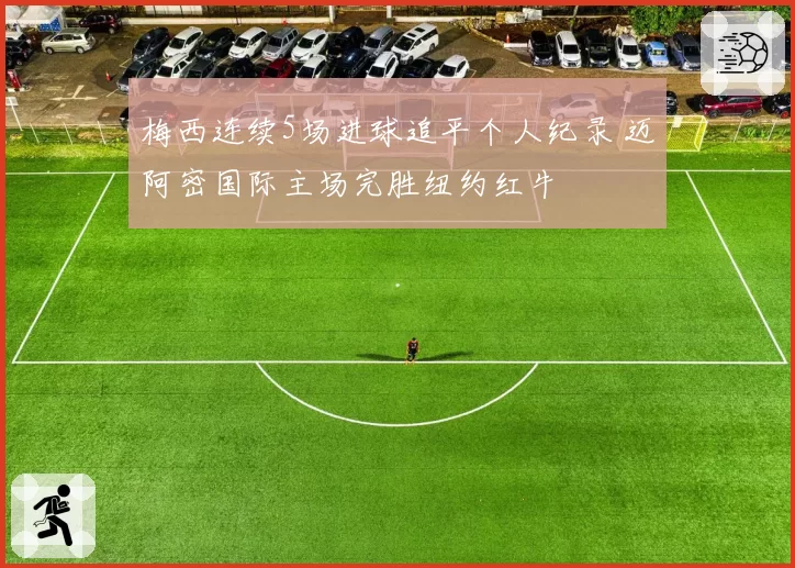 梅西连续5场进球追平个人纪录 迈阿密国际主场完胜纽约红牛