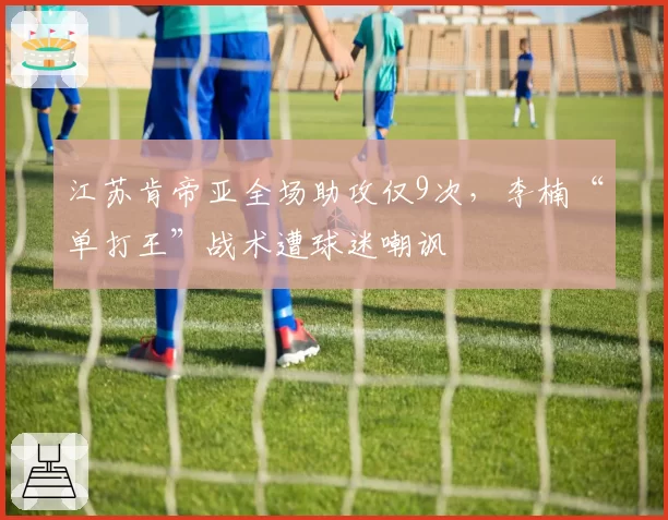 江苏肯帝亚全场助攻仅9次，李楠“单打王”战术遭球迷嘲讽