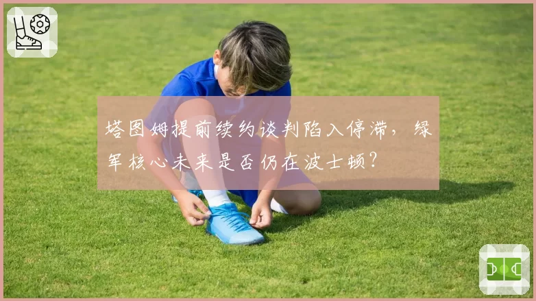 塔图姆提前续约谈判陷入停滞，绿军核心未来是否仍在波士顿？