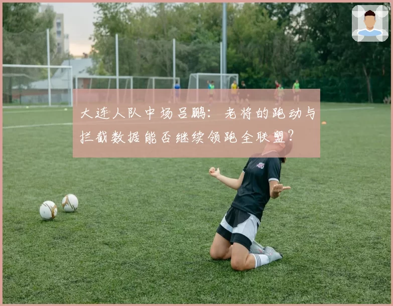大连人队中场吕鹏：老将的跑动与拦截数据能否继续领跑全联盟？