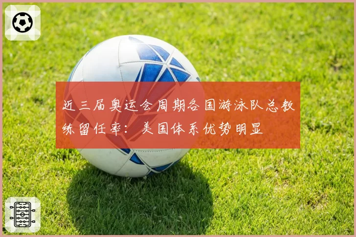 近三届奥运会周期各国游泳队总教练留任率：美国体系优势明显