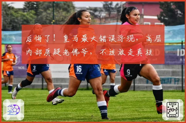 后悔了!皇马最大错误浮现,高层内部质疑老佛爷,不该放走真核