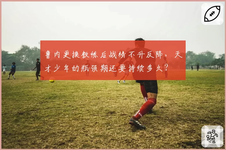 鲁内更换教练后战绩不升反降，天才少年的瓶颈期还要持续多久？