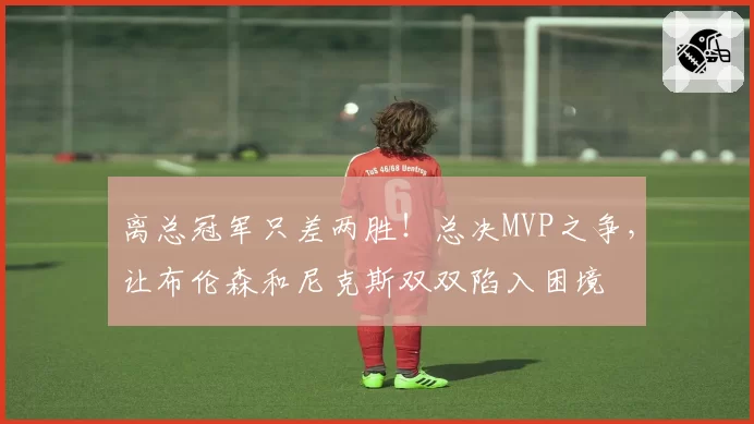 离总冠军只差两胜！总决MVP之争，让布伦森和尼克斯双双陷入困境