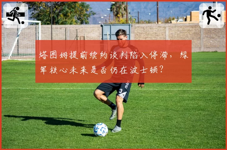 塔图姆提前续约谈判陷入停滞，绿军核心未来是否仍在波士顿？