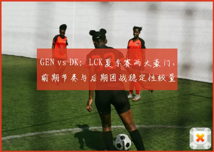 GEN vs DK:LCK夏季赛两大豪门,前期节奏与后期团战稳定性较量