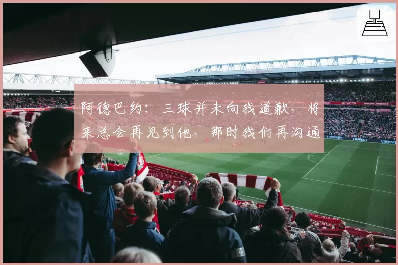 阿德巴约：三球并未向我道歉，将来总会再见到他，那时我们再沟通