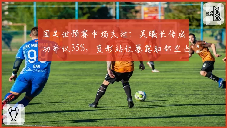 国足世预赛中场失控：吴曦长传成功率仅35%，菱形站位暴露肋部空当