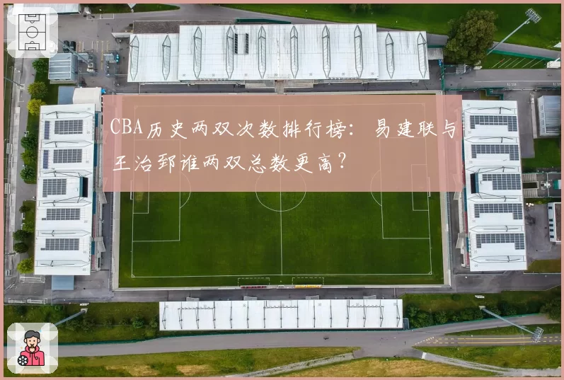 CBA历史两双次数排行榜：易建联与王治郅谁两双总数更高？