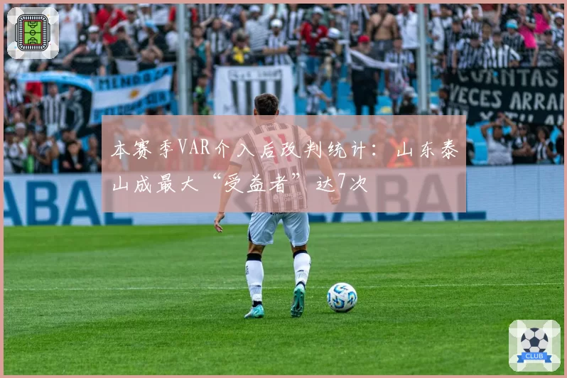 本赛季VAR介入后改判统计：山东泰山成最大“受益者”达7次