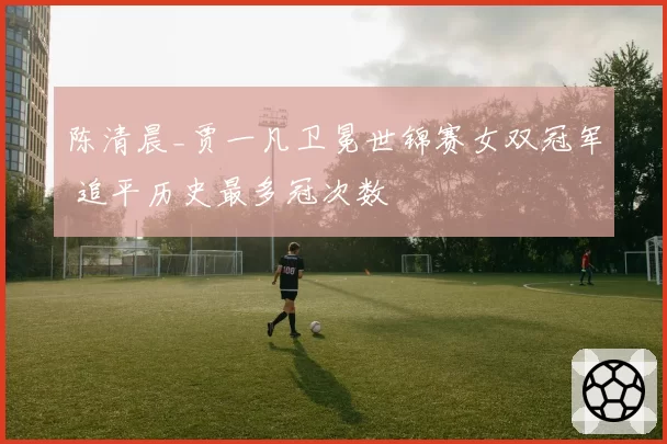 陈清晨_贾一凡卫冕世锦赛女双冠军 追平历史最多冠次数