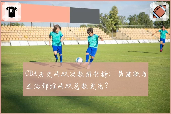 CBA历史两双次数排行榜：易建联与王治郅谁两双总数更高？