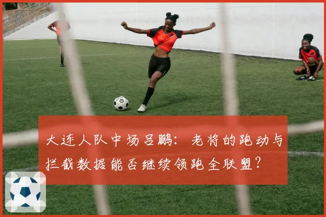 大连人队中场吕鹏：老将的跑动与拦截数据能否继续领跑全联盟？