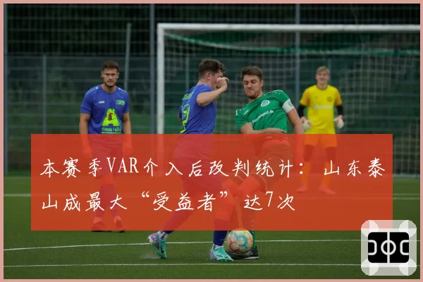 本赛季VAR介入后改判统计：山东泰山成最大“受益者”达7次