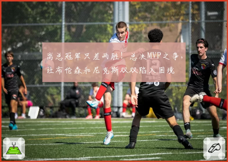 离总冠军只差两胜！总决MVP之争，让布伦森和尼克斯双双陷入困境