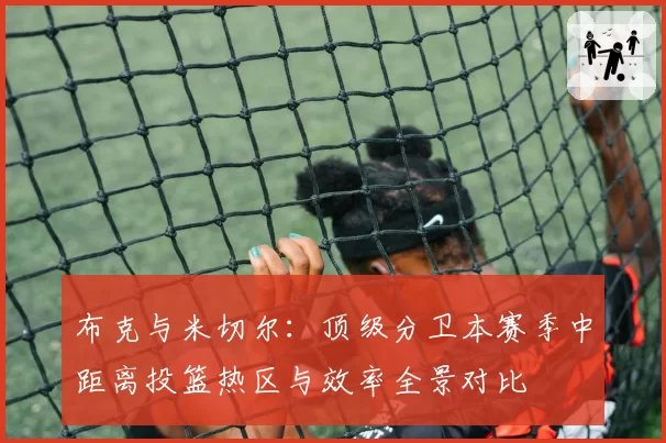 布克与米切尔:顶级分卫本赛季中距离投篮热区与效率全景对比