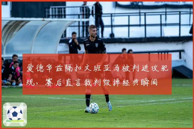 爱德华兹隔扣文班亚马被判进攻犯规，赛后直言裁判毁掉经典瞬间